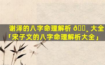 谢泽的八字命理解析 🕸 大全「宋子文的八字命理解析大全」